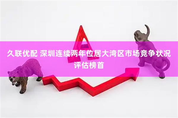 久联优配 深圳连续两年位居大湾区市场竞争状况评估榜首