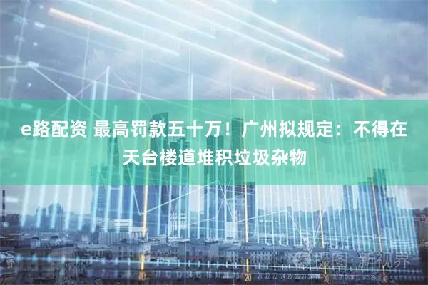 e路配资 最高罚款五十万！广州拟规定：不得在天台楼道堆积垃圾杂物