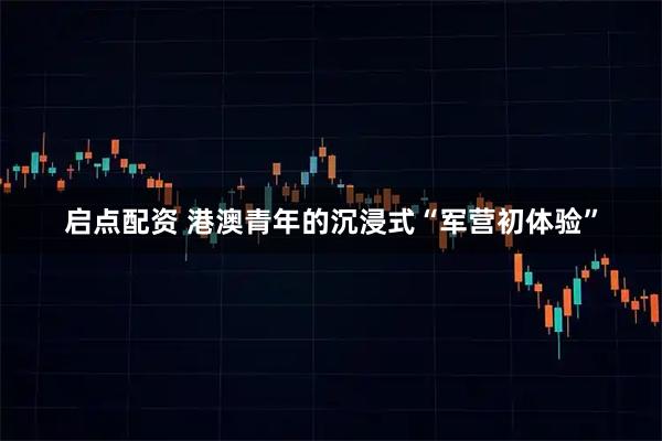 启点配资 港澳青年的沉浸式“军营初体验”