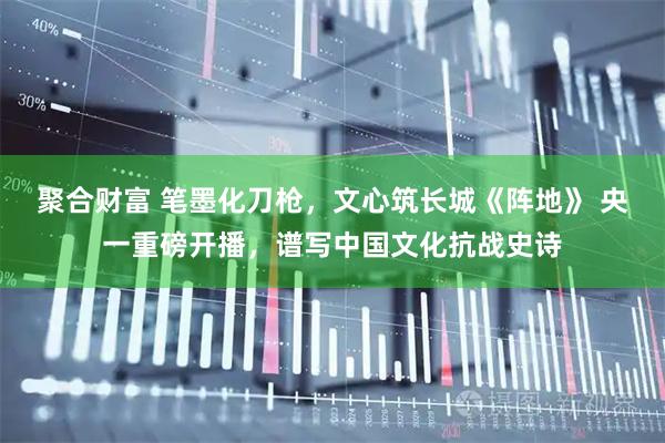 聚合财富 笔墨化刀枪，文心筑长城《阵地》 央一重磅开播，谱写中国文化抗战史诗