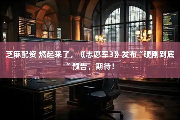芝麻配资 燃起来了，《志愿军3》发布“硬刚到底”预告，期待！