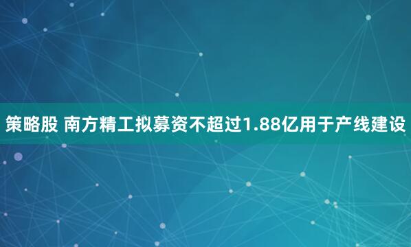 策略股 南方精工拟募资不超过1.88亿用于产线建设