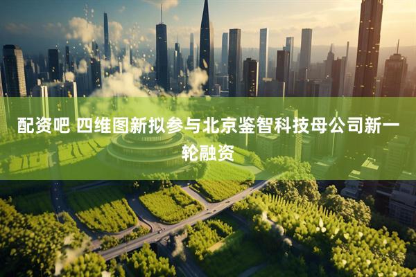 配资吧 四维图新拟参与北京鉴智科技母公司新一轮融资