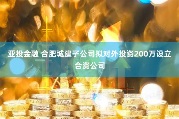 亚投金融 合肥城建子公司拟对外投资200万设立合资公司
