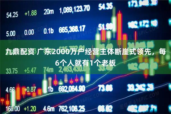 九鼎配资 广东2000万户经营主体断崖式领先，每6个人就有1个老板