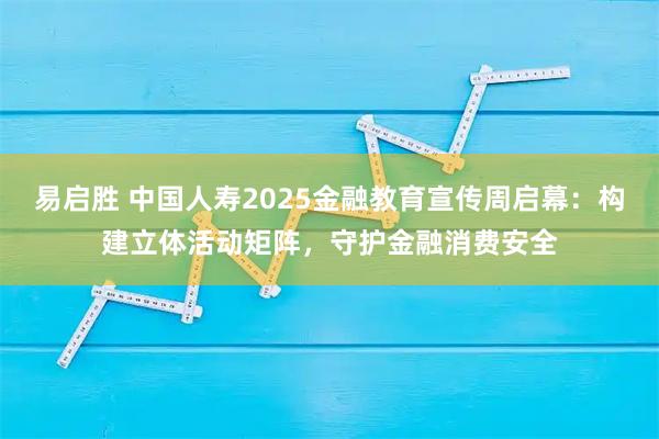 易启胜 中国人寿2025金融教育宣传周启幕：构建立体活动矩阵，守护金融消费安全