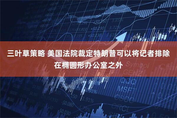 三叶草策略 美国法院裁定特朗普可以将记者排除在椭圆形办公室之外