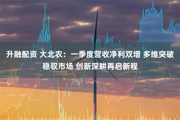 升融配资 大北农：一季度营收净利双增 多维突破稳驭市场 创新深耕再启新程