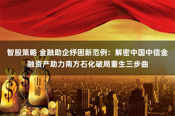智股策略 金融助企纾困新范例：解密中国中信金融资产助力南方石化破局重生三步曲