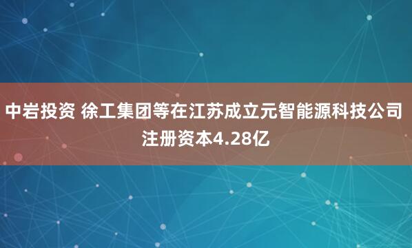 中岩投资 徐工集团等在江苏成立元智能源科技公司 注册资本4.28亿