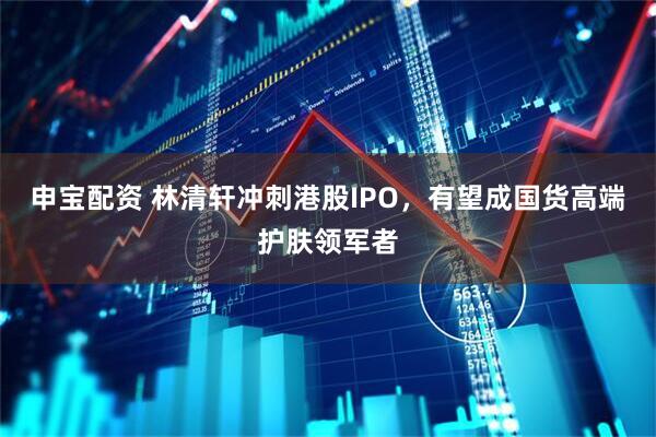 申宝配资 林清轩冲刺港股IPO，有望成国货高端护肤领军者