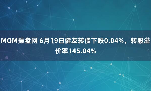 MOM操盘网 6月19日健友转债下跌0.04%，转股溢价率145.04%