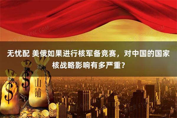 无忧配 美俄如果进行核军备竞赛，对中国的国家核战略影响有多严重？