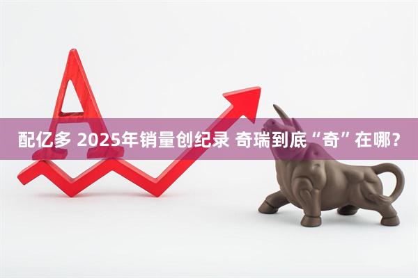 配亿多 2025年销量创纪录 奇瑞到底“奇”在哪？