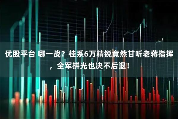 优股平台 哪一战？桂系6万精锐竟然甘听老蒋指挥，全军拼光也决不后退！