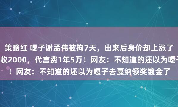 策略红 嘎子谢孟伟被拘7天，出来后身价却上涨了1.5倍！录一个视频收2000，代言费1年5万！网友：不知道的还以为嘎子去戛纳领奖镀金了