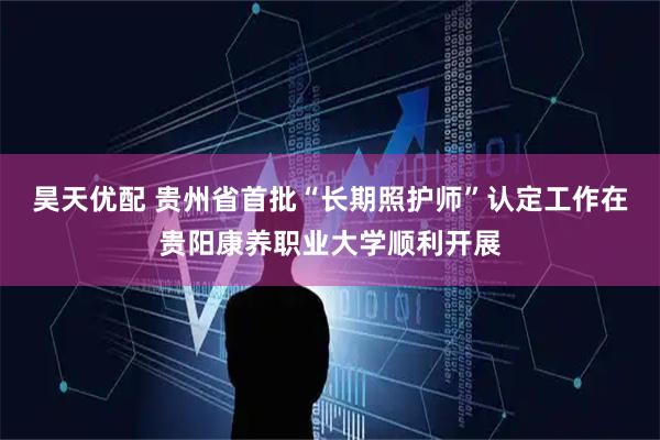 昊天优配 贵州省首批“长期照护师”认定工作在贵阳康养职业大学顺利开展