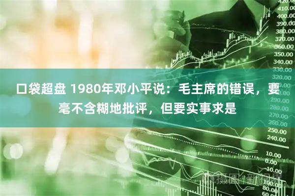 口袋超盘 1980年邓小平说：毛主席的错误，要毫不含糊地批评，但要实事求是