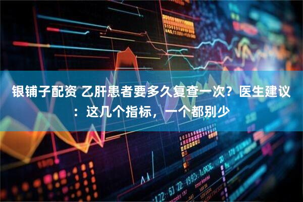 银铺子配资 乙肝患者要多久复查一次？医生建议：这几个指标，一个都别少