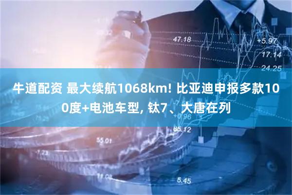 牛道配资 最大续航1068km! 比亚迪申报多款100度+电池车型, 钛7、大唐在列