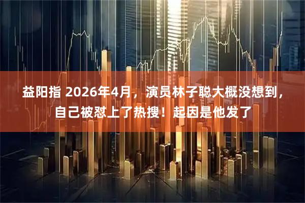 益阳指 2026年4月，演员林子聪大概没想到，自己被怼上了热搜！起因是他发了