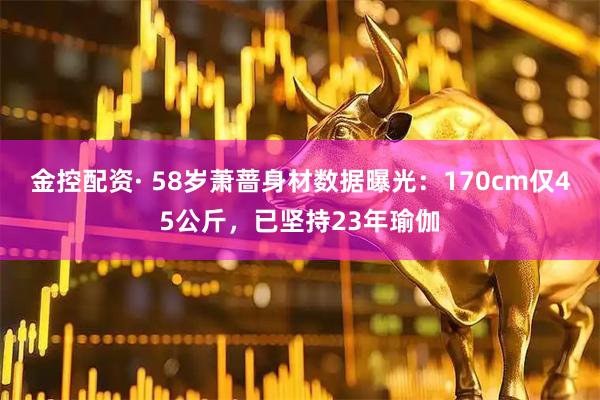 金控配资· 58岁萧蔷身材数据曝光：170cm仅45公斤，已坚持23年瑜伽