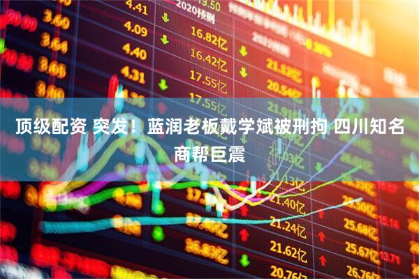 顶级配资 突发！蓝润老板戴学斌被刑拘 四川知名商帮巨震